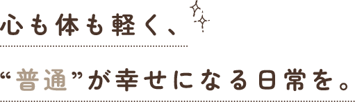 心も体も軽く、“普通”が幸せになる日常を。